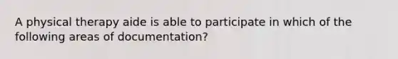 A physical therapy aide is able to participate in which of the following areas of documentation?