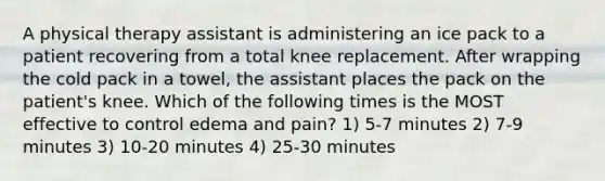 A physical therapy assistant is administering an ice pack to a patient recovering from a total knee replacement. After wrapping the cold pack in a towel, the assistant places the pack on the patient's knee. Which of the following times is the MOST effective to control edema and pain? 1) 5-7 minutes 2) 7-9 minutes 3) 10-20 minutes 4) 25-30 minutes