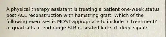 A physical therapy assistant is treating a patient one-week status post ACL reconstruction with hamstring graft. Which of the following exercises is MOST appropriate to include in treatment? a. quad sets b. end range SLR c. seated kicks d. deep squats