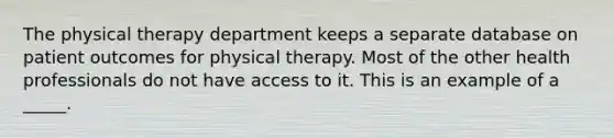 The physical therapy department keeps a separate database on patient outcomes for physical therapy. Most of the other health professionals do not have access to it. This is an example of a _____.