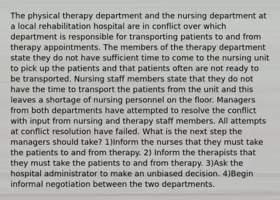 The physical therapy department and the nursing department at a local rehabilitation hospital are in conflict over which department is responsible for transporting patients to and from therapy appointments. The members of the therapy department state they do not have sufficient time to come to the nursing unit to pick up the patients and that patients often are not ready to be transported. Nursing staff members state that they do not have the time to transport the patients from the unit and this leaves a shortage of nursing personnel on the floor. Managers from both departments have attempted to resolve the conflict with input from nursing and therapy staff members. All attempts at conflict resolution have failed. What is the next step the managers should take? 1)Inform the nurses that they must take the patients to and from therapy. 2) Inform the therapists that they must take the patients to and from therapy. 3)Ask the hospital administrator to make an unbiased decision. 4)Begin informal negotiation between the two departments.