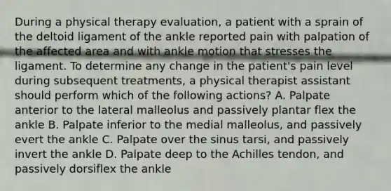 During a physical therapy evaluation, a patient with a sprain of the deltoid ligament of the ankle reported pain with palpation of the affected area and with ankle motion that stresses the ligament. To determine any change in the patient's pain level during subsequent treatments, a physical therapist assistant should perform which of the following actions? A. Palpate anterior to the lateral malleolus and passively plantar flex the ankle B. Palpate inferior to the medial malleolus, and passively evert the ankle C. Palpate over the sinus tarsi, and passively invert the ankle D. Palpate deep to the Achilles tendon, and passively dorsiflex the ankle