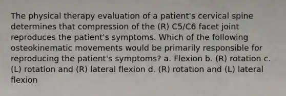 The physical therapy evaluation of a patient's cervical spine determines that compression of the (R) C5/C6 facet joint reproduces the patient's symptoms. Which of the following osteokinematic movements would be primarily responsible for reproducing the patient's symptoms? a. Flexion b. (R) rotation c. (L) rotation and (R) lateral flexion d. (R) rotation and (L) lateral flexion