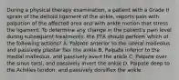 During a physical therapy examination, a patient with a Grade II sprain of the deltoid ligament of the ankle, reports pain with palpation of the affected area and with ankle motion that stress the ligament. To determine any change in the patient's pain level during subsequent treatments, the PTA should perform which of the following actions? A. Palpate anterior to the lateral malleolus and passively plantar flex the ankle B. Palpate inferior to the medial malleolus, and passively evert the ankle C. Palpate over the sinus tarsi, and passively invert the ankle D. Palpate deep to the Achilles tendon, and passively dorsiflex the ankle