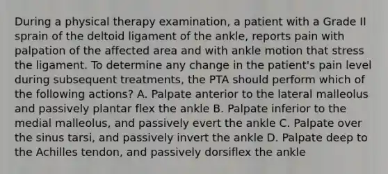 During a physical therapy examination, a patient with a Grade II sprain of the deltoid ligament of the ankle, reports pain with palpation of the affected area and with ankle motion that stress the ligament. To determine any change in the patient's pain level during subsequent treatments, the PTA should perform which of the following actions? A. Palpate anterior to the lateral malleolus and passively plantar flex the ankle B. Palpate inferior to the medial malleolus, and passively evert the ankle C. Palpate over the sinus tarsi, and passively invert the ankle D. Palpate deep to the Achilles tendon, and passively dorsiflex the ankle