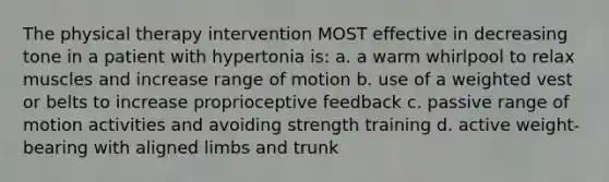 The physical therapy intervention MOST effective in decreasing tone in a patient with hypertonia is: a. a warm whirlpool to relax muscles and increase range of motion b. use of a weighted vest or belts to increase proprioceptive feedback c. passive range of motion activities and avoiding strength training d. active weight-bearing with aligned limbs and trunk