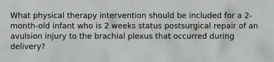 What physical therapy intervention should be included for a 2-month-old infant who is 2 weeks status postsurgical repair of an avulsion injury to the brachial plexus that occurred during delivery?