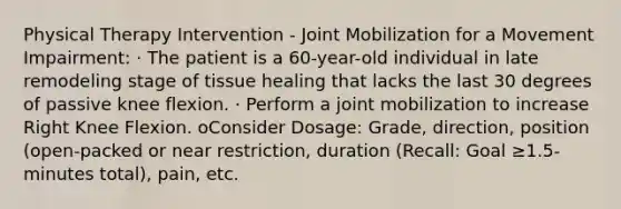 Physical Therapy Intervention - Joint Mobilization for a Movement Impairment: · The patient is a 60-year-old individual in late remodeling stage of tissue healing that lacks the last 30 degrees of passive knee flexion. · Perform a joint mobilization to increase Right Knee Flexion. oConsider Dosage: Grade, direction, position (open-packed or near restriction, duration (Recall: Goal ≥1.5-minutes total), pain, etc.