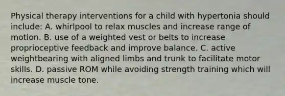 Physical therapy interventions for a child with hypertonia should include: A. whirlpool to relax muscles and increase range of motion. B. use of a weighted vest or belts to increase proprioceptive feedback and improve balance. C. active weightbearing with aligned limbs and trunk to facilitate motor skills. D. passive ROM while avoiding strength training which will increase muscle tone.