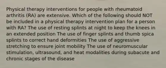 Physical therapy interventions for people with rheumatoid arthritis (RA) are extensive. Which of the following should NOT be included in a physical therapy intervention plan for a person with RA? The use of resting splints at night to keep the knees in an extended position The use of finger splints and thumb spica splints to correct hand deformities The use of aggressive stretching to ensure joint mobility The use of neuromuscular stimulation, ultrasound, and heat modalities during subacute and chronic stages of the disease