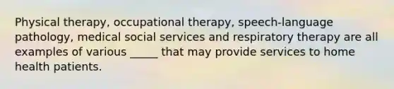 Physical therapy, occupational therapy, speech-language pathology, medical social services and respiratory therapy are all examples of various _____ that may provide services to home health patients.