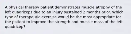 A physical therapy patient demonstrates muscle atrophy of the left quadriceps due to an injury sustained 2 months prior. Which type of therapeutic exercise would be the most appropriate for the patient to improve the strength and muscle mass of the left quadricep?