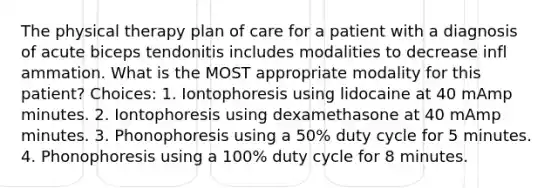 The physical therapy plan of care for a patient with a diagnosis of acute biceps tendonitis includes modalities to decrease infl ammation. What is the MOST appropriate modality for this patient? Choices: 1. Iontophoresis using lidocaine at 40 mAmp minutes. 2. Iontophoresis using dexamethasone at 40 mAmp minutes. 3. Phonophoresis using a 50% duty cycle for 5 minutes. 4. Phonophoresis using a 100% duty cycle for 8 minutes.