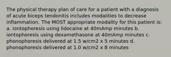 The physical therapy plan of care for a patient with a diagnosis of acute biceps tendonitis includes modalities to decrease inflammation. The MOST appropriate modality for this patient is: a. iontophoresis using lidocaine at 40mAmp minutes b. iontophoresis using dexamethasone at 40mAmp minutes c. phonophoresis delivered at 1.5 w/cm2 x 5 minutes d. phonophoresis delivered at 1.0 w/cm2 x 8 minutes