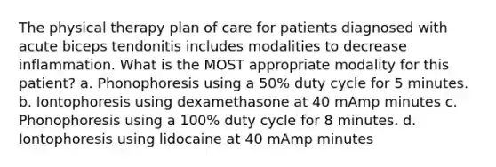 The physical therapy plan of care for patients diagnosed with acute biceps tendonitis includes modalities to decrease inflammation. What is the MOST appropriate modality for this patient? a. Phonophoresis using a 50% duty cycle for 5 minutes. b. Iontophoresis using dexamethasone at 40 mAmp minutes c. Phonophoresis using a 100% duty cycle for 8 minutes. d. Iontophoresis using lidocaine at 40 mAmp minutes