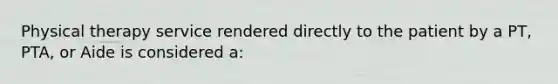 Physical therapy service rendered directly to the patient by a PT, PTA, or Aide is considered a: