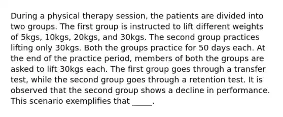 During a physical therapy session, the patients are divided into two groups. The first group is instructed to lift different weights of 5kgs, 10kgs, 20kgs, and 30kgs. The second group practices lifting only 30kgs. Both the groups practice for 50 days each. At the end of the practice period, members of both the groups are asked to lift 30kgs each. The first group goes through a transfer test, while the second group goes through a retention test. It is observed that the second group shows a decline in performance. This scenario exemplifies that _____.