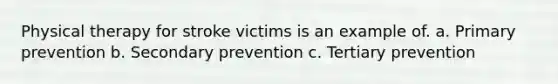 Physical therapy for stroke victims is an example of. a. Primary prevention b. Secondary prevention c. Tertiary prevention