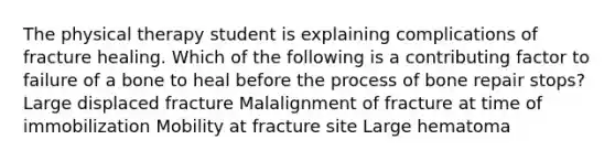 The physical therapy student is explaining complications of fracture healing. Which of the following is a contributing factor to failure of a bone to heal before the process of bone repair stops? Large displaced fracture Malalignment of fracture at time of immobilization Mobility at fracture site Large hematoma