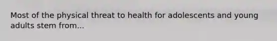 Most of the physical threat to health for adolescents and young adults stem from...