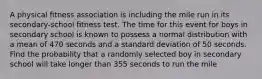 A physical ﬁtness association is including the mile run in its secondary-school ﬁtness test. The time for this event for boys in secondary school is known to possess a normal distribution with a mean of 470 seconds and a standard deviation of 50 seconds. Find the probability that a randomly selected boy in secondary school will take longer than 355 seconds to run the mile