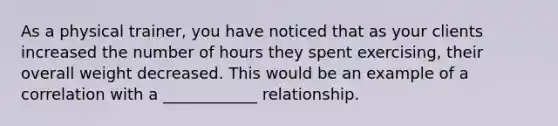 As a physical trainer, you have noticed that as your clients increased the number of hours they spent exercising, their overall weight decreased. This would be an example of a correlation with a ____________ relationship.