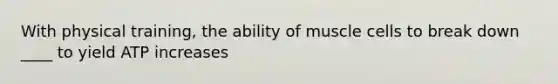 With physical training, the ability of muscle cells to break down ____ to yield ATP increases