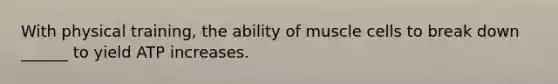 With physical training, the ability of muscle cells to break down ______ to yield ATP increases.