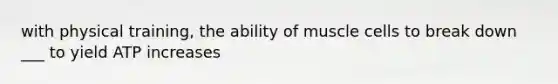 with physical training, the ability of muscle cells to break down ___ to yield ATP increases