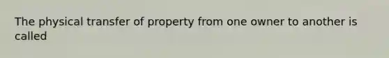 The physical transfer of property from one owner to another is called