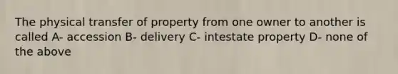 The physical transfer of property from one owner to another is called A- accession B- delivery C- intestate property D- none of the above