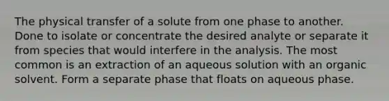 The physical transfer of a solute from one phase to another. Done to isolate or concentrate the desired analyte or separate it from species that would interfere in the analysis. The most common is an extraction of an aqueous solution with an organic solvent. Form a separate phase that floats on aqueous phase.