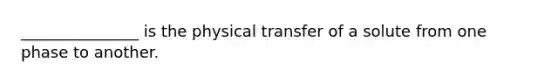 _______________ is the physical transfer of a solute from one phase to another.