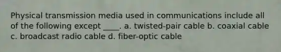 Physical transmission media used in communications include all of the following except ____. a. twisted-pair cable b. coaxial cable c. broadcast radio cable d. fiber-optic cable