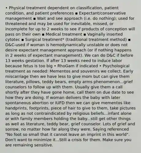 • Physical treatment dependent on classification, patient condition, and patient preferences ▪ Expectant/conservative management ▪ Wait and see approach (i.e. do nothing); used for threatened and may be used for inevitable, missed, or incomplete for up to 2 weeks to see if products of conception will pass on their own ▪ Medical treatment ▪ Vaginally inserted cytotec ▪ Surgical treatment* (traditional treatment method) ▪ D&C-used if woman is hemodynamically unstable or does not desire expectant management approach (or if nothing happens in 2 weeks of expectant management). We can do D&C if before 13 weeks gestation. If after 13 weeks need to induce labor because fetus is too big • RhoGam if indicated • Psychological treatment as needed: Mementos and souvenirs we collect. Early miscarriage then we have less to give mom but can give them literature, pillows, teddy bears, empty arms phenomenon...grief counselors to follow up with them. Usually give them a call shortly after they have gone home, call them on due date to see how they are doing. If woman delivers the baby with later spontaneous abortion or IUFD then we can give mementos like handprints, footprints, piece of hair to give to them, take pictures as long as not contraindicated by religious beliefs...infant alone or with family members holding the baby...still get other things as well as literature, teddy bear, grief counselor. Lots of grief and sorrow, no matter how far along they were. Saying referenced "No foot so small that it cannot leave an imprint in this world". Don't want to minimize it...Still a crisis for them. Make sure you are remaining sensitive.