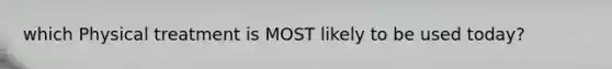 which Physical treatment is MOST likely to be used today?