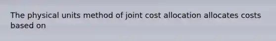 The physical units method of joint cost allocation allocates costs based on