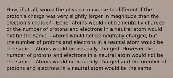 How, if at all, would the physical universe be different if the proton's charge was very slightly larger in magnitude than the electron's charge? - Either atoms would not be neutrally charged or the number of protons and electrons in a neutral atom would not be the same. - Atoms would not be neutrally charged, but the number of protons and electrons in a neutral atom would be the same. - Atoms would be neutrally charged. However the number of protons and electrons in a neutral atom would not be the same. - Atoms would be neutrally charged and the number of protons and electrons in a neutral atom would be the same.