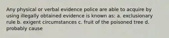 Any physical or verbal evidence police are able to acquire by using illegally obtained evidence is known as: a. exclusionary rule b. exigent circumstances c. fruit of the poisoned tree d. probably cause