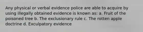 Any physical or verbal evidence police are able to acquire by using illegally obtained evidence is known as: a. Fruit of the poisoned tree b. The exclusionary rule c. The rotten apple doctrine d. Exculpatory evidence