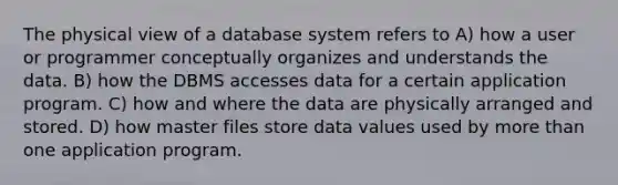 The physical view of a database system refers to A) how a user or programmer conceptually organizes and understands the data. B) how the DBMS accesses data for a certain application program. C) how and where the data are physically arranged and stored. D) how master files store data values used by more than one application program.