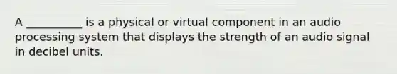 A __________ is a physical or virtual component in an audio processing system that displays the strength of an audio signal in decibel units.