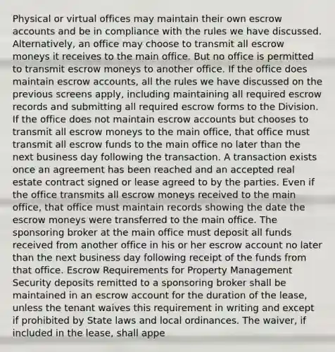 Physical or virtual offices may maintain their own escrow accounts and be in compliance with the rules we have discussed. Alternatively, an office may choose to transmit all escrow moneys it receives to the main office. But no office is permitted to transmit escrow moneys to another office. If the office does maintain escrow accounts, all the rules we have discussed on the previous screens apply, including maintaining all required escrow records and submitting all required escrow forms to the Division. If the office does not maintain escrow accounts but chooses to transmit all escrow moneys to the main office, that office must transmit all escrow funds to the main office no later than the next business day following the transaction. A transaction exists once an agreement has been reached and an accepted real estate contract signed or lease agreed to by the parties. Even if the office transmits all escrow moneys received to the main office, that office must maintain records showing the date the escrow moneys were transferred to the main office. The sponsoring broker at the main office must deposit all funds received from another office in his or her escrow account no later than the next business day following receipt of the funds from that office. Escrow Requirements for Property Management Security deposits remitted to a sponsoring broker shall be maintained in an escrow account for the duration of the lease, unless the tenant waives this requirement in writing and except if prohibited by State laws and local ordinances. The waiver, if included in the lease, shall appe