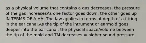 as a physical volume that contains a gas decreases, the pressure of the gas increasesAs one factor goes down, the other goes up IN TERMS OF A HA: The law applies in terms of depth of a fitting in the ear canal.As the tip of the intrument or earmold goes deeper into the ear canal, the physical space/volume between the tip of the mold and TM decreases = higher sound pressure