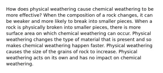 How does physical weathering cause chemical weathering to be more effective? When the composition of a rock changes, it can be weaker and more likely to break into smaller pieces. When a rock is physically broken into smaller pieces, there is more <a href='https://www.questionai.com/knowledge/kEtsSAPENL-surface-area' class='anchor-knowledge'>surface area</a> on which chemical weathering can occur. Physical weathering changes the type of material that is present and so makes chemical weathering happen faster. Physical weathering causes the size of the grains of rock to increase. Physical weathering acts on its own and has no impact on chemical weathering.