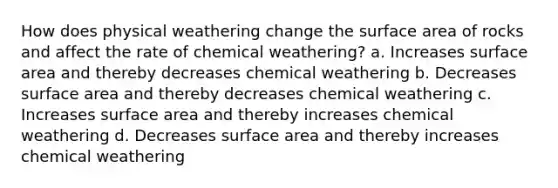 How does physical weathering change the surface area of rocks and affect the rate of chemical weathering? a. Increases surface area and thereby decreases chemical weathering b. Decreases surface area and thereby decreases chemical weathering c. Increases surface area and thereby increases chemical weathering d. Decreases surface area and thereby increases chemical weathering