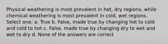 Physical weathering is most prevalent in hot, dry regions, while chemical weathering is most prevalent in cold, wet regions. Select one: a. True b. False, made true by changing hot to cold and cold to hot c. False, made true by changing dry to wet and wet to dry d. None of the answers are correct