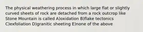 The physical weathering process in which large flat or slightly curved sheets of rock are detached from a rock outcrop like Stone Mountain is called A)oxidation B)flake tectonics C)exfoliation D)granitic sheeting E)none of the above