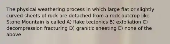 The physical weathering process in which large flat or slightly curved sheets of rock are detached from a rock outcrop like Stone Mountain is called A) flake tectonics B) exfoliation C) decompression fracturing D) granitic sheeting E) none of the above