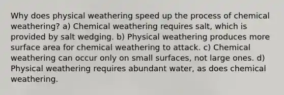 Why does physical weathering speed up the process of chemical weathering? a) Chemical weathering requires salt, which is provided by salt wedging. b) Physical weathering produces more <a href='https://www.questionai.com/knowledge/kEtsSAPENL-surface-area' class='anchor-knowledge'>surface area</a> for chemical weathering to attack. c) Chemical weathering can occur only on small surfaces, not large ones. d) Physical weathering requires abundant water, as does chemical weathering.